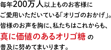 毎年200万人以上ものお客様にご愛用いただいている「オリゴのおかげ」。皆様のお声を胸に、私たちはこれからも、真に価値のあるオリゴ糖の普及に努めてまいります。