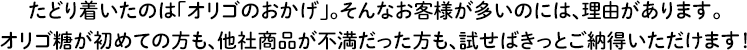 たどり着いたのは「オリゴのおかげ」。そんなお客様が多いのには、理由があります。オリゴ糖が初めての方も、他社商品が不満だった方も、試せばきっとご納得いただけます！